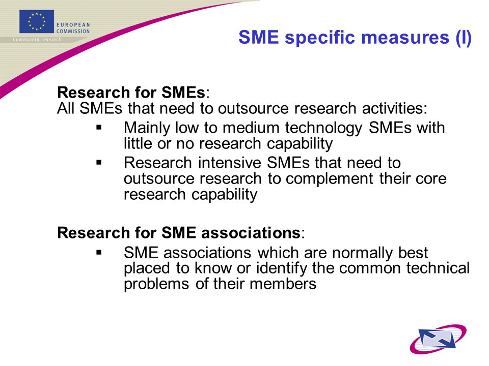 SME specific measures (I) Research for SMEs: All SMEs that need to outsource research activities:  Mainly low to medium technology SMEs with little or no research capability  Research intensive SMEs that need to outsource research to complement their core research capability Research for SME associations:  SME associations which are normally best placed to know or identify the common technical problems of their members
