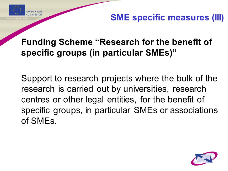 SME specific measures (III) Funding Scheme Research for the benefit of specific groups (in particular SMEs) Support to research projects where the bulk of the research is carried out by universities, research centres or other legal entities, for the benefit of specific groups, in particular SMEs or associations of SMEs.