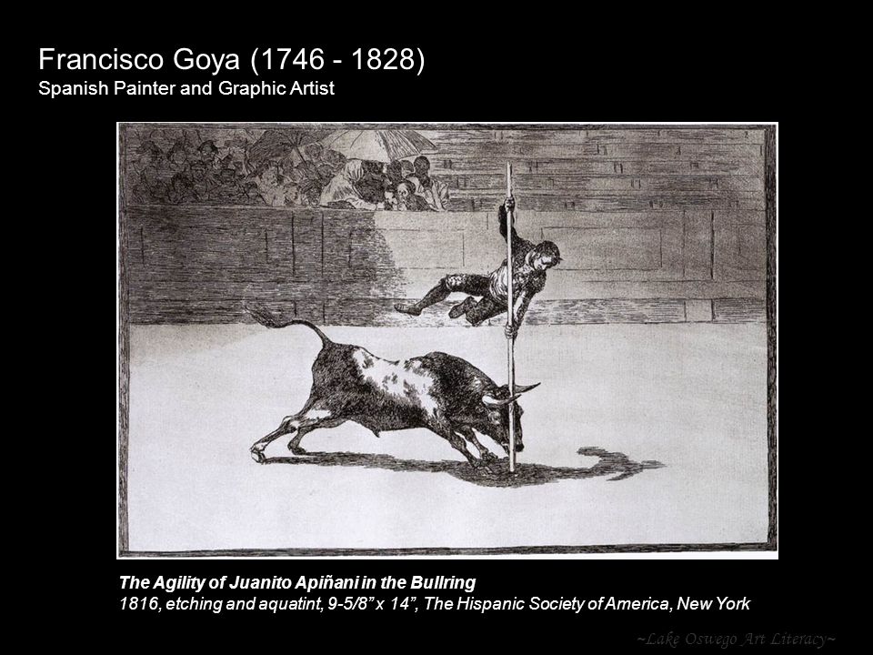 ~Lake Oswego Art Literacy~ Francisco Goya ( ) Spanish Painter and Graphic Artist The Agility of Juanito Apiñani in the Bullring 1816, etching and aquatint, 9-5/8 x 14 , The Hispanic Society of America, New York