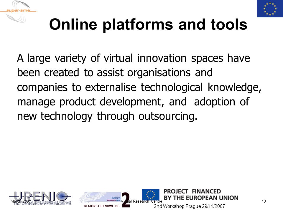 2nd Workshop Prague 29/11/2007 March 2007Virtual Research Centre13 Online platforms and tools A large variety of virtual innovation spaces have been created to assist organisations and companies to externalise technological knowledge, manage product development, and adoption of new technology through outsourcing.