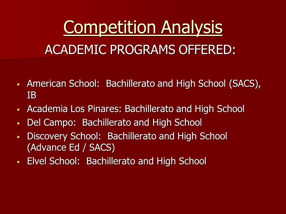 Competition Analysis ACADEMIC PROGRAMS OFFERED: American School: Bachillerato and High School (SACS), IB American School: Bachillerato and High School (SACS), IB Academia Los Pinares: Bachillerato and High School Academia Los Pinares: Bachillerato and High School Del Campo: Bachillerato and High School Del Campo: Bachillerato and High School Discovery School: Bachillerato and High School (Advance Ed / SACS) Discovery School: Bachillerato and High School (Advance Ed / SACS) Elvel School: Bachillerato and High School Elvel School: Bachillerato and High School