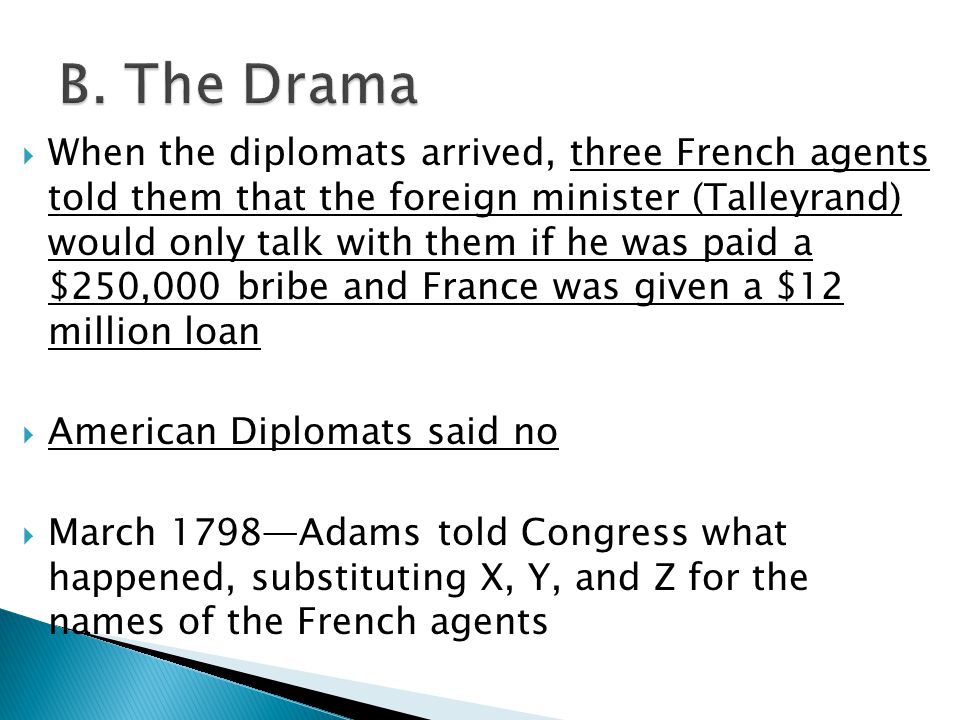  When the diplomats arrived, three French agents told them that the foreign minister (Talleyrand) would only talk with them if he was paid a $250,000 bribe and France was given a $12 million loan  American Diplomats said no  March 1798—Adams told Congress what happened, substituting X, Y, and Z for the names of the French agents