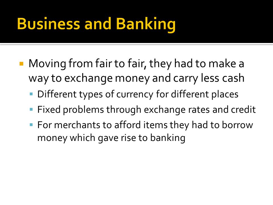  Moving from fair to fair, they had to make a way to exchange money and carry less cash  Different types of currency for different places  Fixed problems through exchange rates and credit  For merchants to afford items they had to borrow money which gave rise to banking