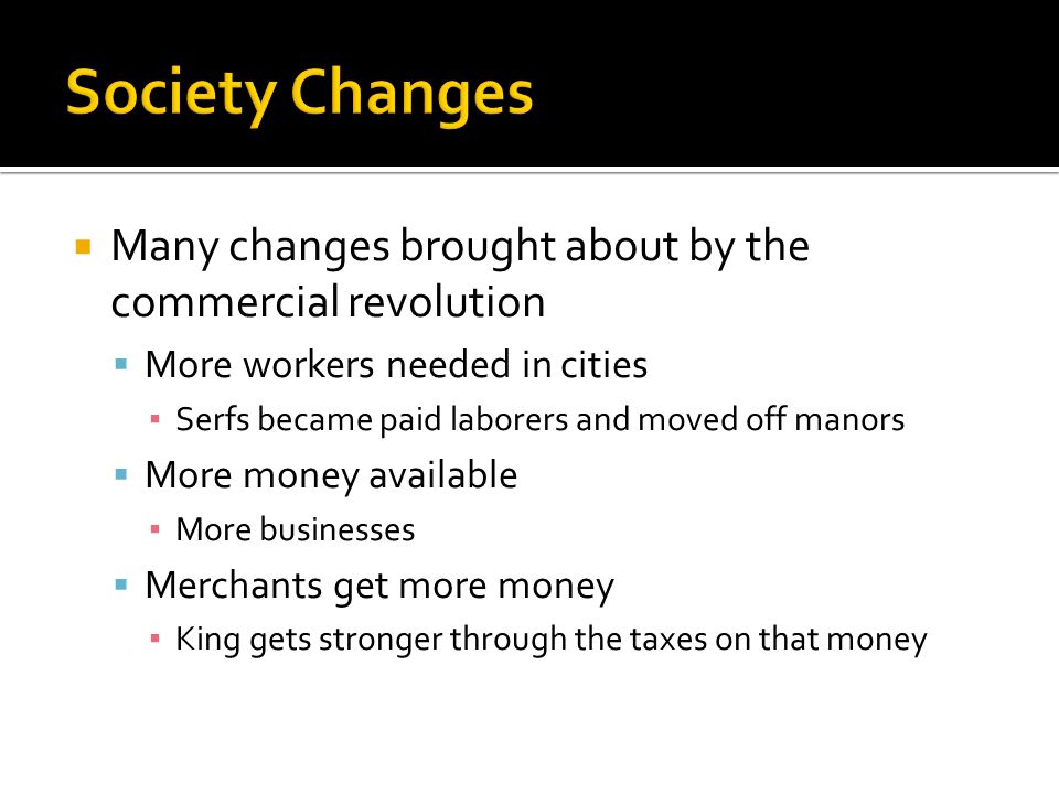  Many changes brought about by the commercial revolution  More workers needed in cities ▪ Serfs became paid laborers and moved off manors  More money available ▪ More businesses  Merchants get more money ▪ King gets stronger through the taxes on that money