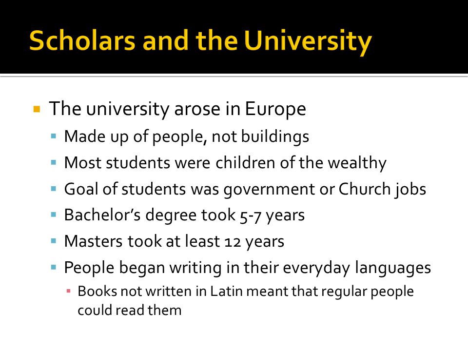  The university arose in Europe  Made up of people, not buildings  Most students were children of the wealthy  Goal of students was government or Church jobs  Bachelor’s degree took 5-7 years  Masters took at least 12 years  People began writing in their everyday languages ▪ Books not written in Latin meant that regular people could read them