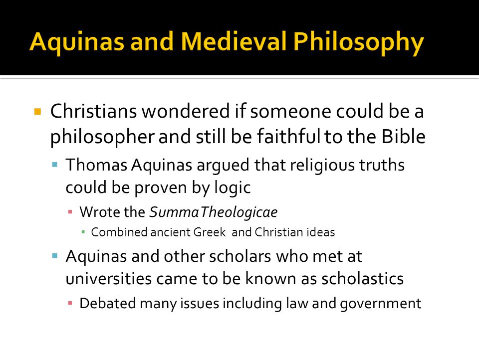  Christians wondered if someone could be a philosopher and still be faithful to the Bible  Thomas Aquinas argued that religious truths could be proven by logic ▪ Wrote the Summa Theologicae ▪ Combined ancient Greek and Christian ideas  Aquinas and other scholars who met at universities came to be known as scholastics ▪ Debated many issues including law and government