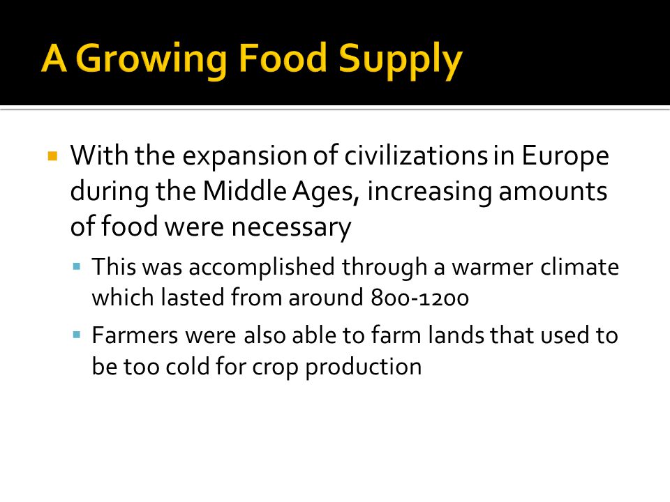  With the expansion of civilizations in Europe during the Middle Ages, increasing amounts of food were necessary  This was accomplished through a warmer climate which lasted from around  Farmers were also able to farm lands that used to be too cold for crop production