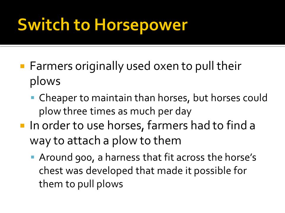  Farmers originally used oxen to pull their plows  Cheaper to maintain than horses, but horses could plow three times as much per day  In order to use horses, farmers had to find a way to attach a plow to them  Around 900, a harness that fit across the horse’s chest was developed that made it possible for them to pull plows