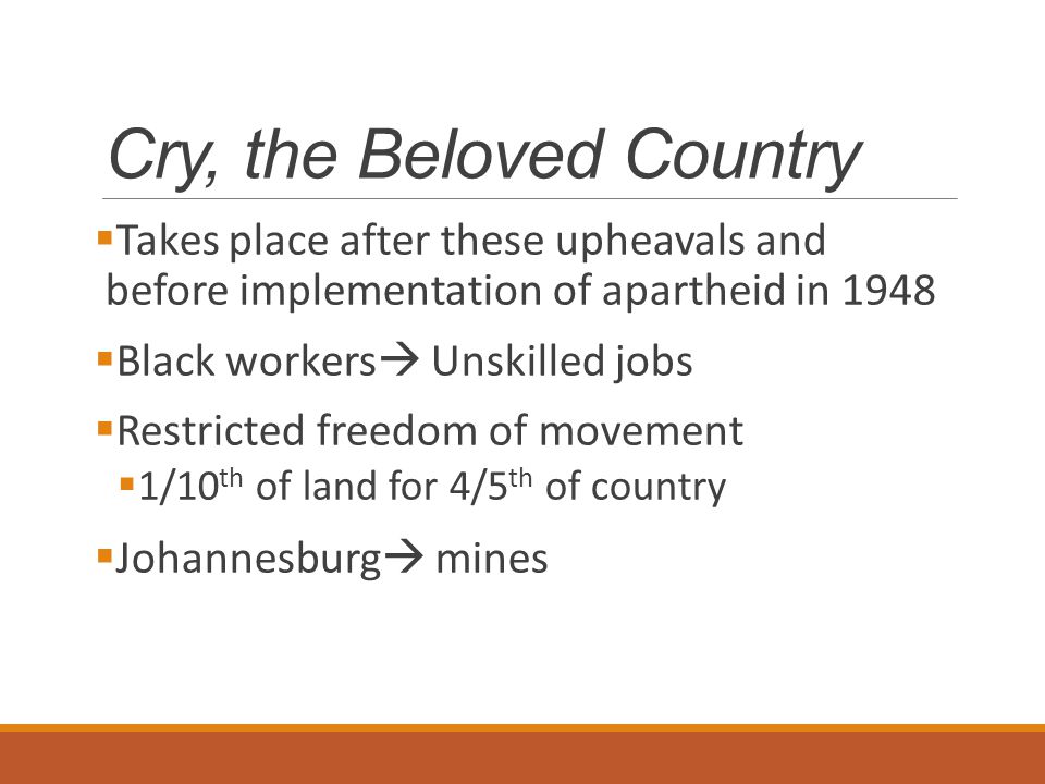 Cry, the Beloved Country  Takes place after these upheavals and before implementation of apartheid in 1948  Black workers  Unskilled jobs  Restricted freedom of movement  1/10 th of land for 4/5 th of country  Johannesburg  mines