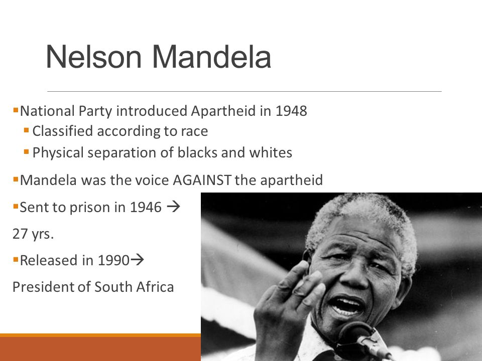 Nelson Mandela  National Party introduced Apartheid in 1948  Classified according to race  Physical separation of blacks and whites  Mandela was the voice AGAINST the apartheid  Sent to prison in 1946  27 yrs.