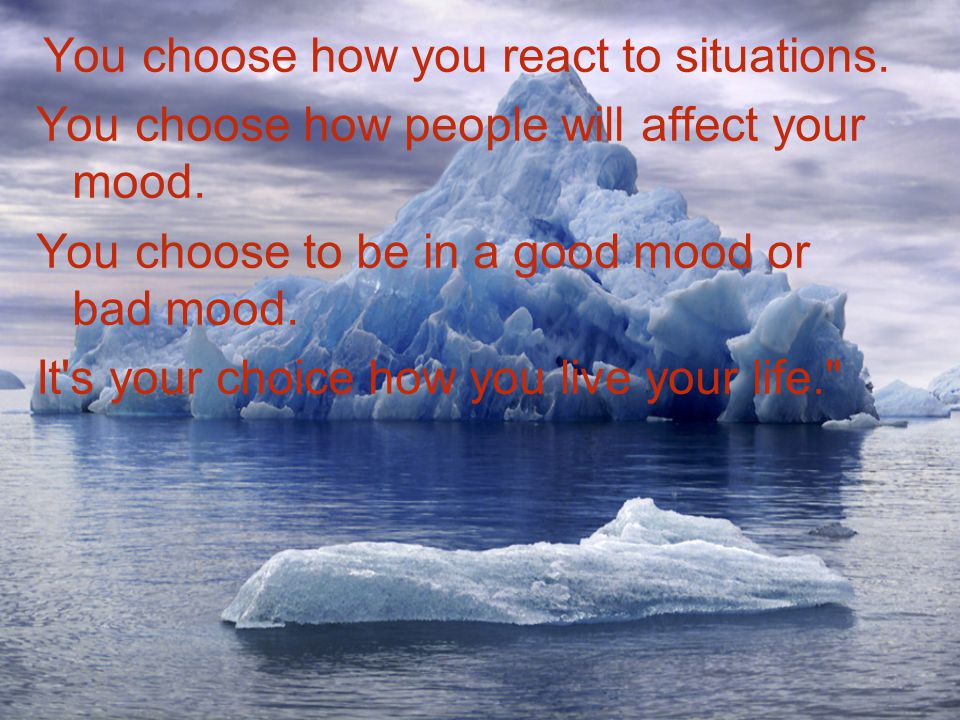 You choose how you react to situations. You choose how people will affect your mood.