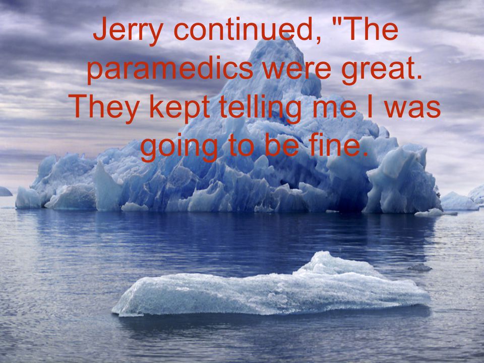 Jerry continued, The paramedics were great. They kept telling me I was going to be fine.