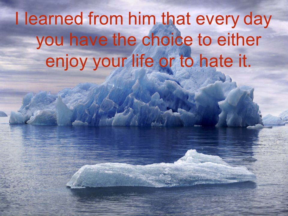 I learned from him that every day you have the choice to either enjoy your life or to hate it.