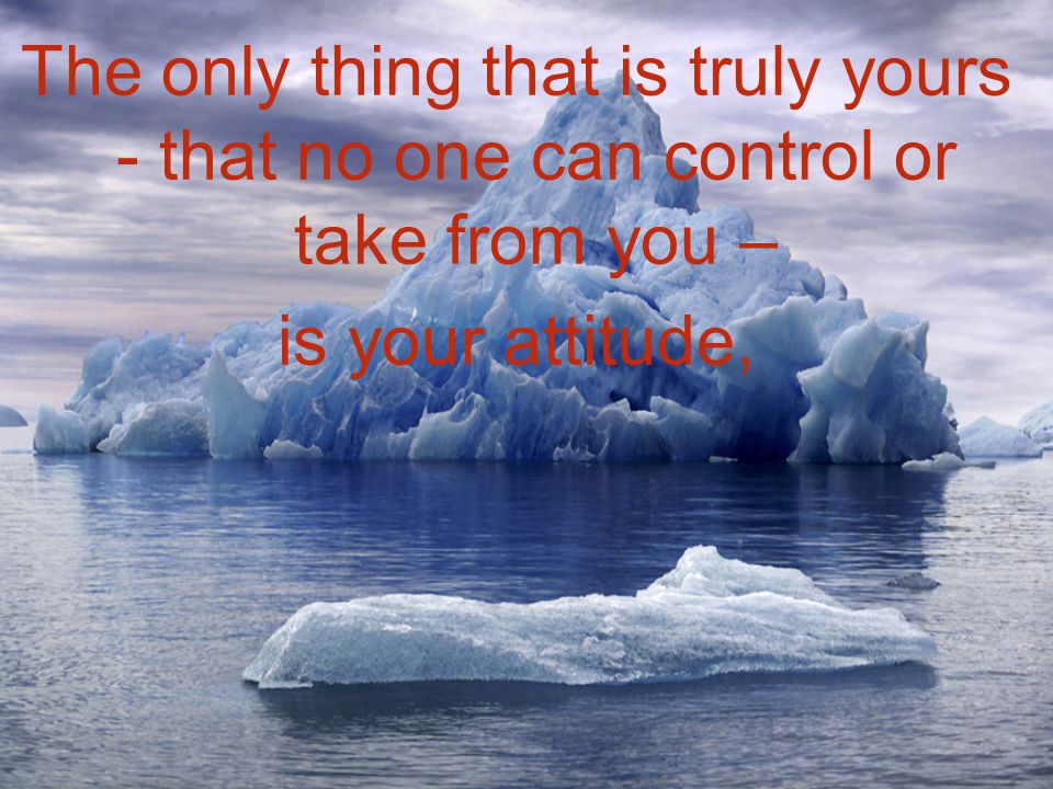 The only thing that is truly yours - that no one can control or take from you – is your attitude,