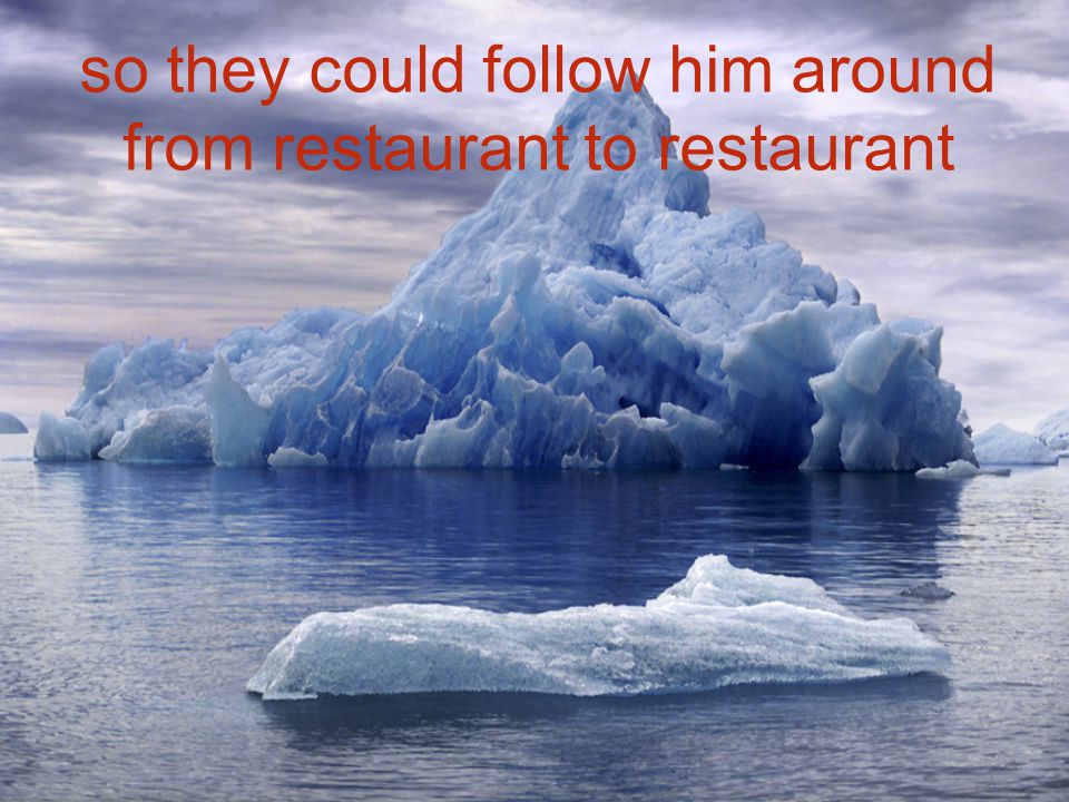 so they could follow him around from restaurant to restaurant