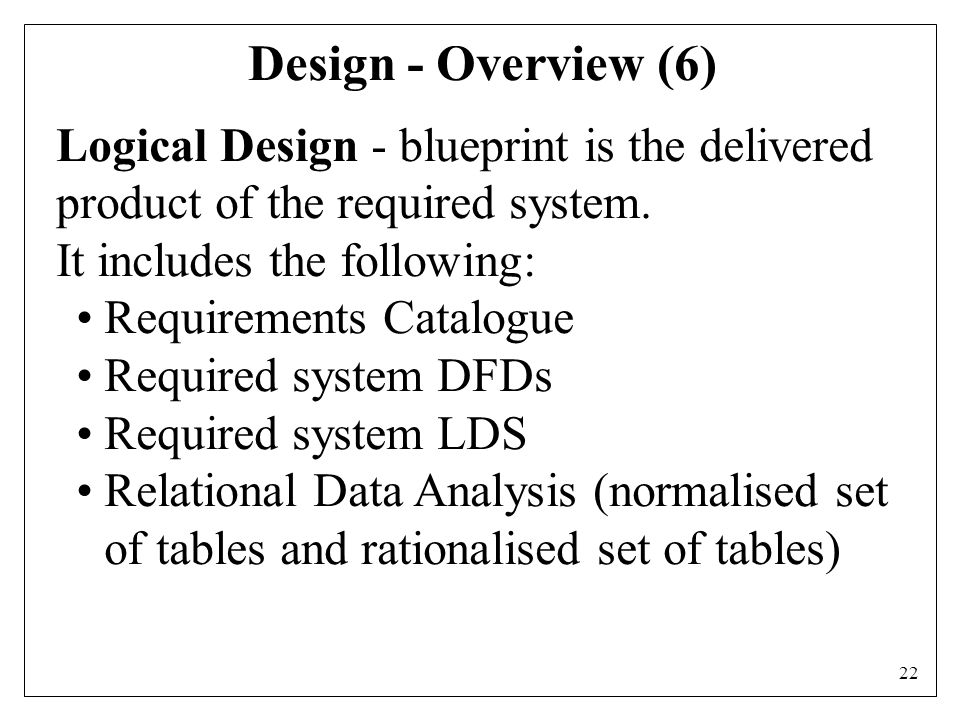 22 Design - Overview (6) Logical Design - blueprint is the delivered product of the required system.