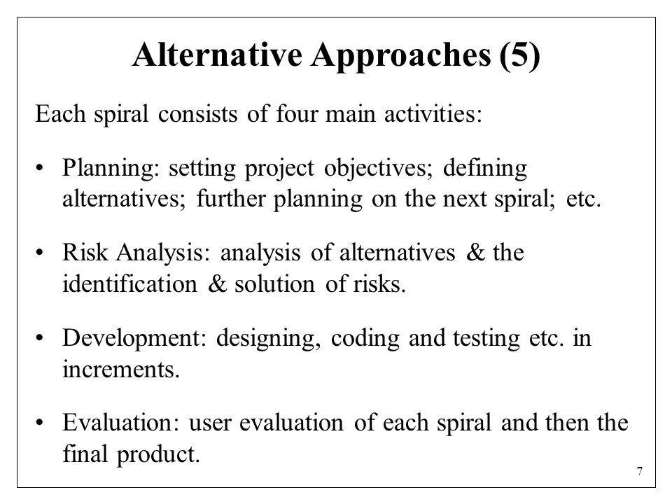 7 Alternative Approaches (5) Each spiral consists of four main activities: Planning: setting project objectives; defining alternatives; further planning on the next spiral; etc.