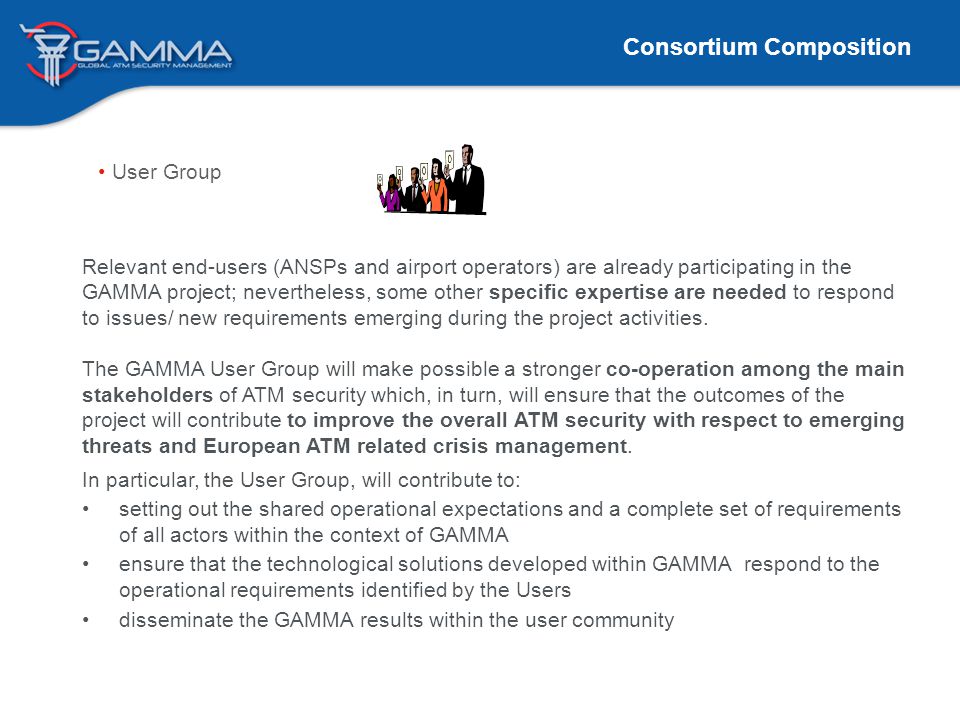 Consortium Composition User Group Relevant end-users (ANSPs and airport operators) are already participating in the GAMMA project; nevertheless, some other specific expertise are needed to respond to issues/ new requirements emerging during the project activities.