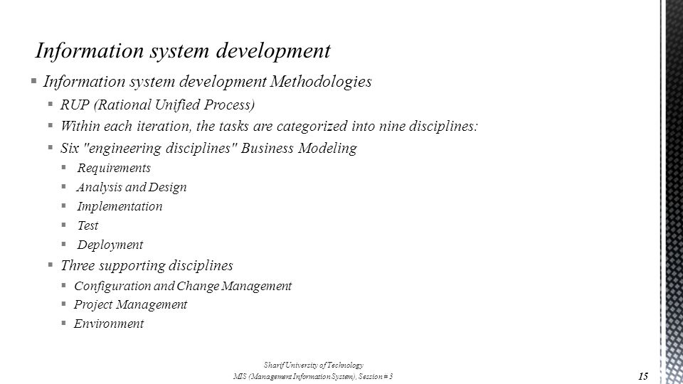  Information system development Methodologies  RUP (Rational Unified Process)  Within each iteration, the tasks are categorized into nine disciplines:  Six engineering disciplines Business Modeling  Requirements  Analysis and Design  Implementation  Test  Deployment  Three supporting disciplines  Configuration and Change Management  Project Management  Environment 15 Sharif University of Technology MIS (Management Information System), Session # 3