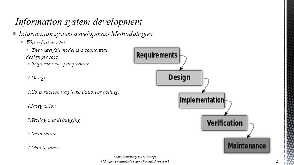  Information system development Methodologies  Waterfall model  The waterfall model is a sequential design process 1.Requirements specification 2.Design 3.Construction (implementation or coding) 4.Integration 5.Testing and debugging 6.Installation 7.Maintenance 8 Sharif University of Technology MIS (Management Information System), Session # 3