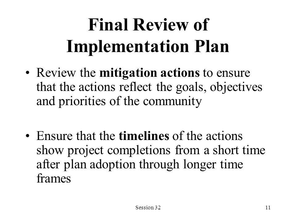 Session 3211 Final Review of Implementation Plan Review the mitigation actions to ensure that the actions reflect the goals, objectives and priorities of the community Ensure that the timelines of the actions show project completions from a short time after plan adoption through longer time frames