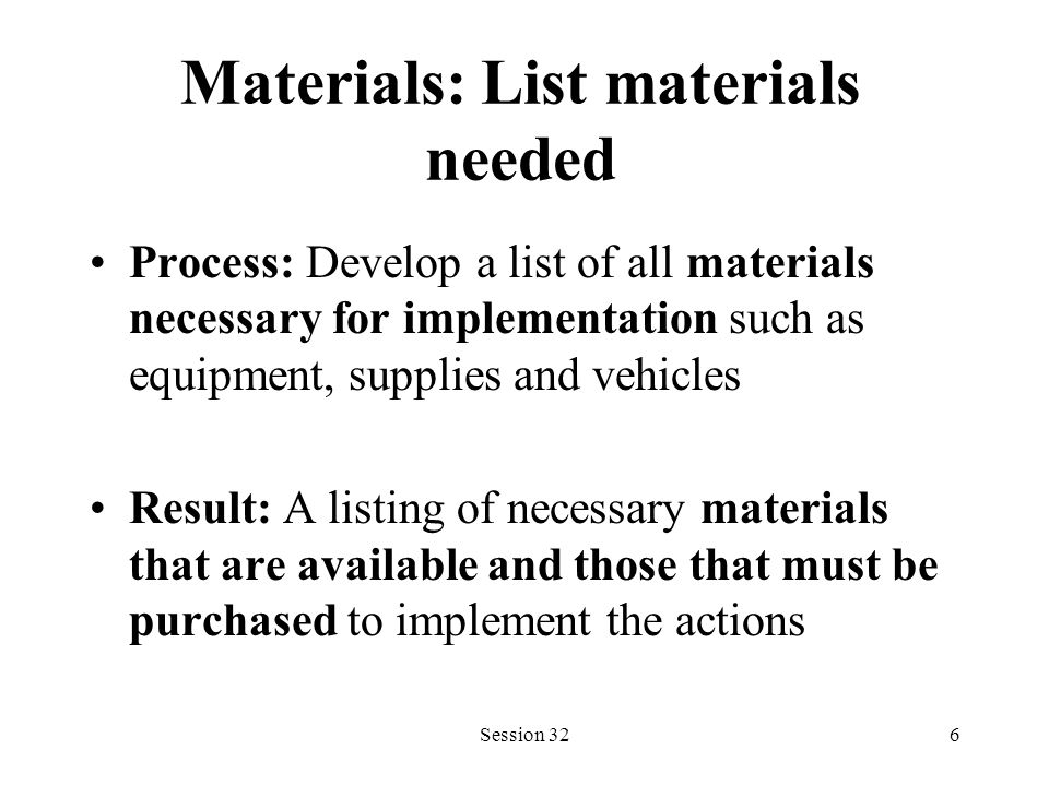 Session 326 Materials: List materials needed Process: Develop a list of all materials necessary for implementation such as equipment, supplies and vehicles Result: A listing of necessary materials that are available and those that must be purchased to implement the actions