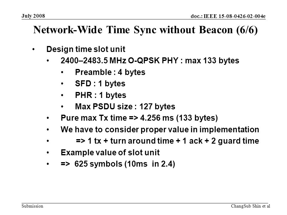 doc.: IEEE e Submission Design time slot unit 2400– MHz O-QPSK PHY : max 133 bytes Preamble : 4 bytes SFD : 1 bytes PHR : 1 bytes Max PSDU size : 127 bytes Pure max Tx time => ms (133 bytes) We have to consider proper value in implementation => 1 tx + turn around time + 1 ack + 2 guard time Example value of slot unit => 625 symbols (10ms in 2.4) Network-Wide Time Sync without Beacon (6/6) July 2008 ChangSub Shin et al