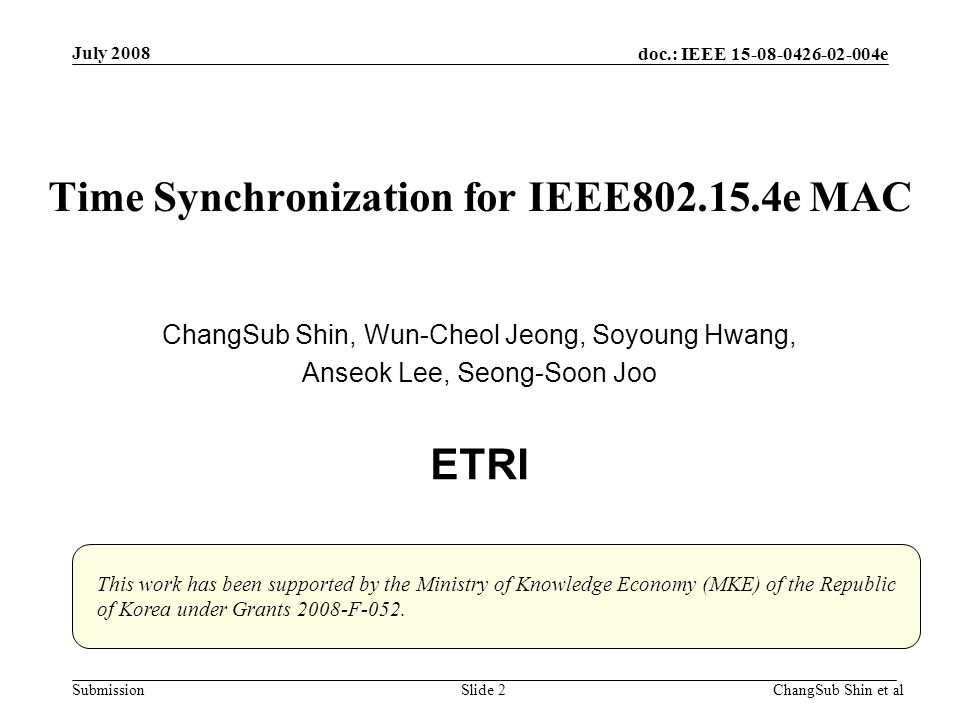 doc.: IEEE e SubmissionChangSub Shin et alSlide 2 Time Synchronization for IEEE e MAC ChangSub Shin, Wun-Cheol Jeong, Soyoung Hwang, Anseok Lee, Seong-Soon Joo ETRI July 2008 This work has been supported by the Ministry of Knowledge Economy (MKE) of the Republic of Korea under Grants 2008-F-052.
