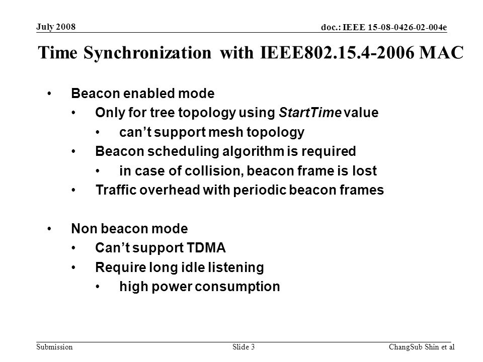 doc.: IEEE e Submission Beacon enabled mode Only for tree topology using StartTime value can’t support mesh topology Beacon scheduling algorithm is required in case of collision, beacon frame is lost Traffic overhead with periodic beacon frames Non beacon mode Can’t support TDMA Require long idle listening high power consumption Time Synchronization with IEEE MAC July 2008 ChangSub Shin et alSlide 3