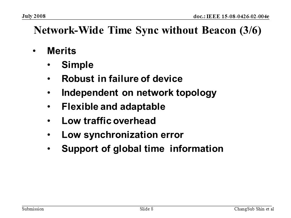 doc.: IEEE e Submission Merits Simple Robust in failure of device Independent on network topology Flexible and adaptable Low traffic overhead Low synchronization error Support of global time information Network-Wide Time Sync without Beacon (3/6) July 2008 ChangSub Shin et alSlide 8
