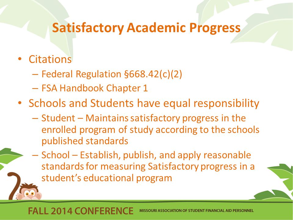 Satisfactory Academic Progress Citations – Federal Regulation §668.42(c)(2) – FSA Handbook Chapter 1 Schools and Students have equal responsibility – Student – Maintains satisfactory progress in the enrolled program of study according to the schools published standards – School – Establish, publish, and apply reasonable standards for measuring Satisfactory progress in a student’s educational program