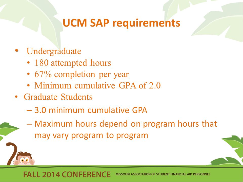 UCM SAP requirements Undergraduate 180 attempted hours 67% completion per year Minimum cumulative GPA of 2.0 Graduate Students – 3.0 minimum cumulative GPA – Maximum hours depend on program hours that may vary program to program