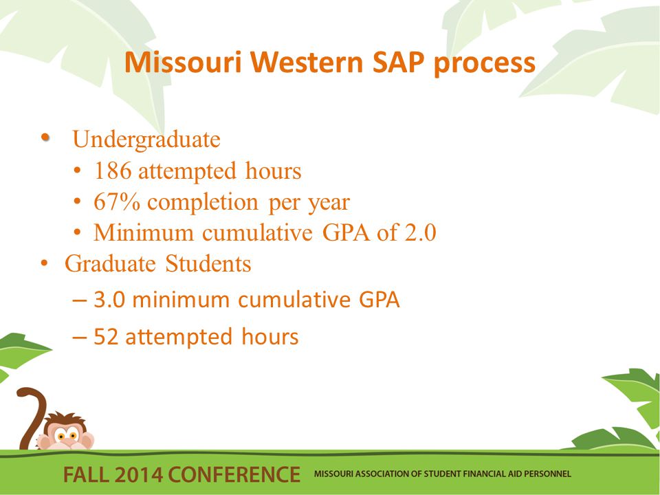 Missouri Western SAP process Undergraduate 186 attempted hours 67% completion per year Minimum cumulative GPA of 2.0 Graduate Students – 3.0 minimum cumulative GPA – 52 attempted hours
