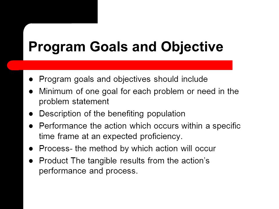 Program Goals and Objective Program goals and objectives should include Minimum of one goal for each problem or need in the problem statement Description of the benefiting population Performance the action which occurs within a specific time frame at an expected proficiency.