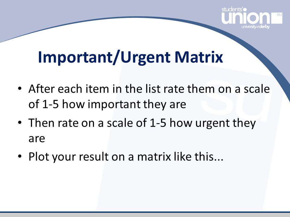 Important/Urgent Matrix After each item in the list rate them on a scale of 1-5 how important they are Then rate on a scale of 1-5 how urgent they are Plot your result on a matrix like this...