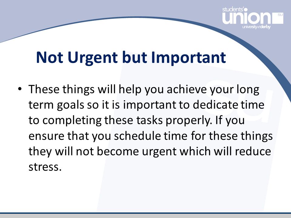 Not Urgent but Important These things will help you achieve your long term goals so it is important to dedicate time to completing these tasks properly.