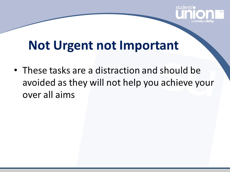 Not Urgent not Important These tasks are a distraction and should be avoided as they will not help you achieve your over all aims