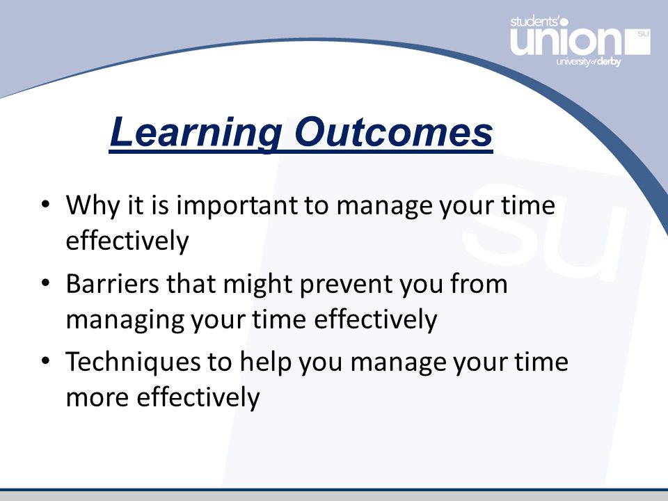 Learning Outcomes Why it is important to manage your time effectively Barriers that might prevent you from managing your time effectively Techniques to help you manage your time more effectively