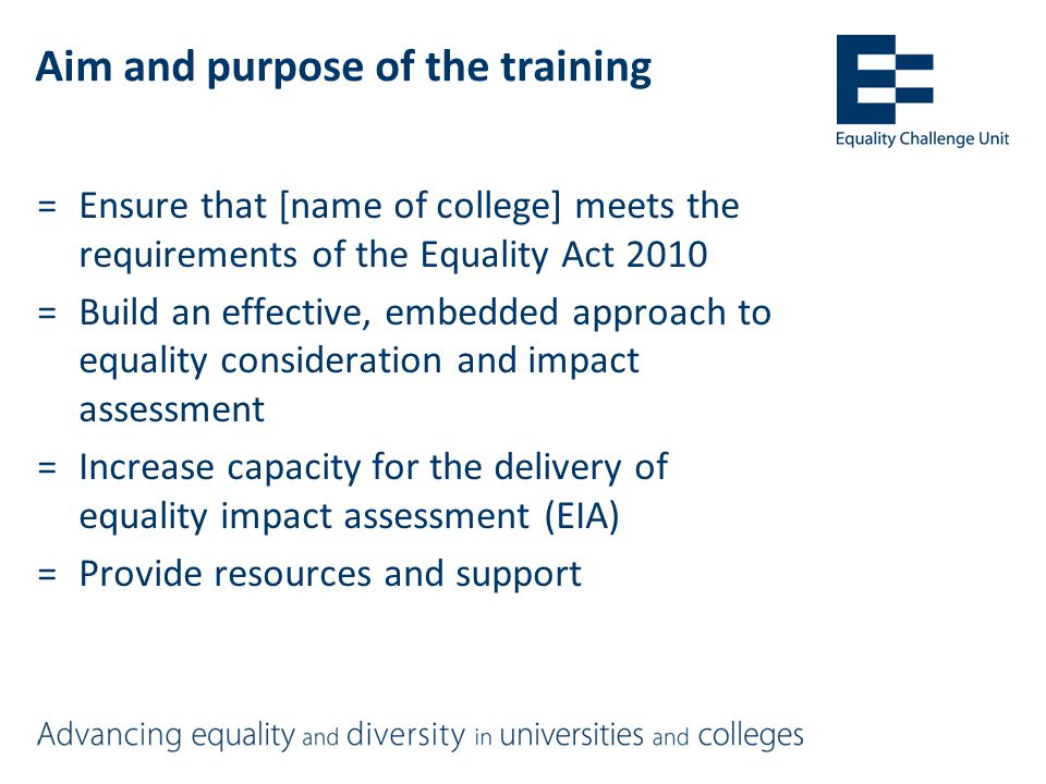 Aim and purpose of the training =Ensure that [name of college] meets the requirements of the Equality Act 2010 =Build an effective, embedded approach to equality consideration and impact assessment =Increase capacity for the delivery of equality impact assessment (EIA) =Provide resources and support