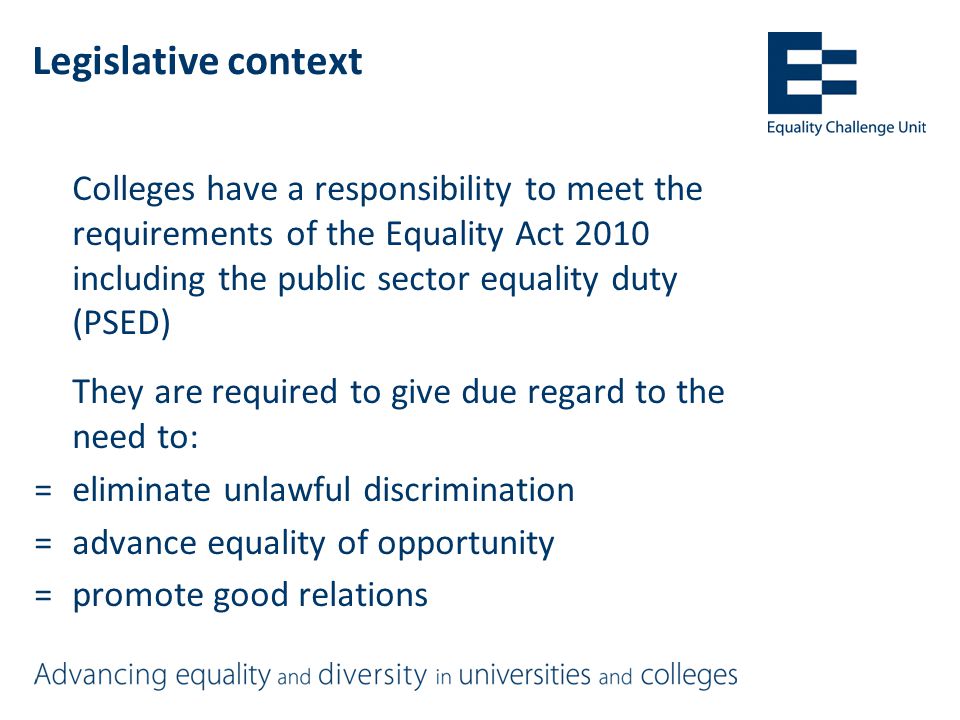 Legislative context Colleges have a responsibility to meet the requirements of the Equality Act 2010 including the public sector equality duty (PSED) They are required to give due regard to the need to: =eliminate unlawful discrimination =advance equality of opportunity =promote good relations