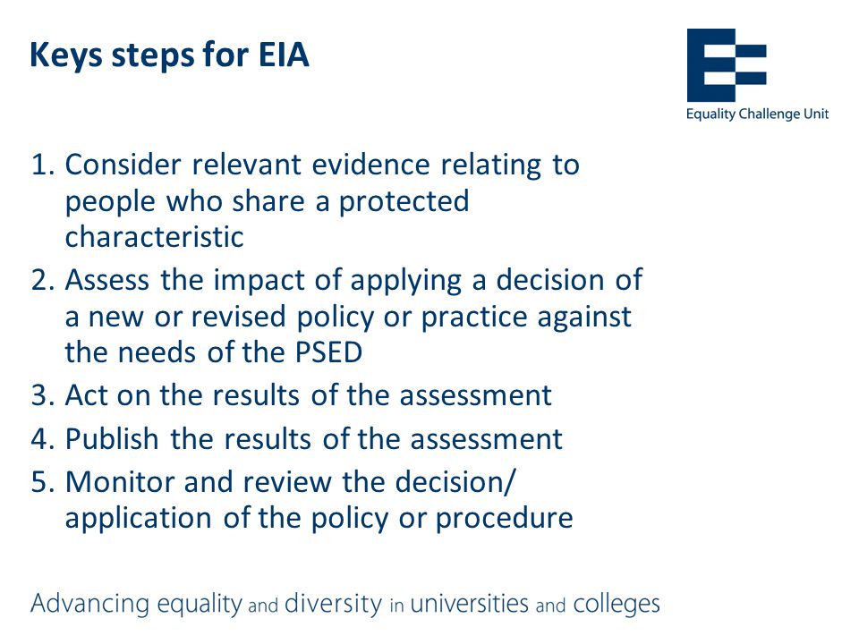 Keys steps for EIA 1.Consider relevant evidence relating to people who share a protected characteristic 2.Assess the impact of applying a decision of a new or revised policy or practice against the needs of the PSED 3.Act on the results of the assessment 4.Publish the results of the assessment 5.Monitor and review the decision/ application of the policy or procedure