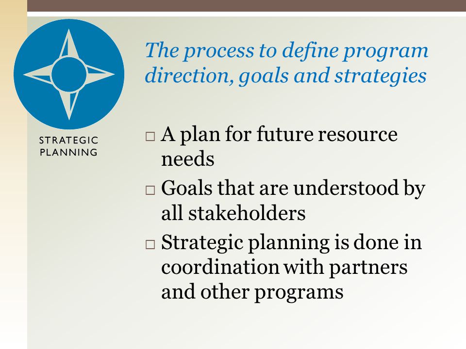 The process to define program direction, goals and strategies  A plan for future resource needs  Goals that are understood by all stakeholders  Strategic planning is done in coordination with partners and other programs