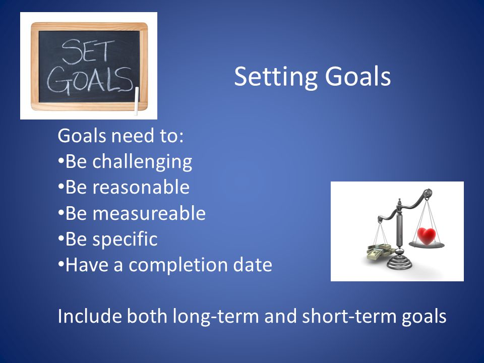 Setting Goals Goals need to: Be challenging Be reasonable Be measureable Be specific Have a completion date Include both long-term and short-term goals