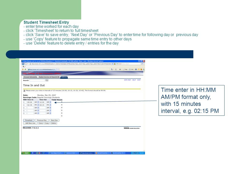 Student Timesheet Entry - enter time worked for each day - click ‘Timesheet’ to return to full timesheet - click ‘Save’ to save entry, ‘Next Day’ or ‘Previous Day’ to enter time for following day or previous day - use ‘Copy’ feature to propagate same time entry to other days - use ‘Delete’ feature to delete entry / entries for the day Time enter in HH:MM AM/PM format only, with 15 minutes interval, e.g.