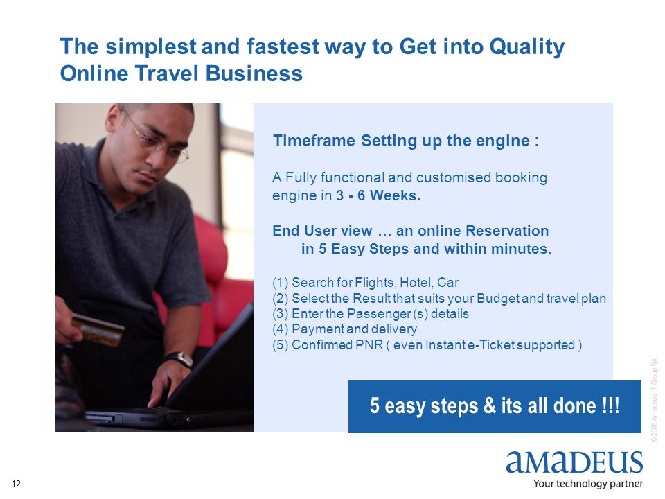 © 2006 Amadeus IT Group SA 12 The simplest and fastest way to Get into Quality Online Travel Business Timeframe Setting up the engine : A Fully functional and customised booking engine in Weeks.