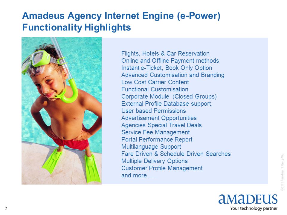 © 2006 Amadeus IT Group SA 2 Amadeus Agency Internet Engine (e-Power) Functionality Highlights Flights, Hotels & Car Reservation Online and Offline Payment methods Instant e-Ticket, Book Only Option Advanced Customisation and Branding Low Cost Carrier Content Functional Customisation Corporate Module (Closed Groups) External Profile Database support.