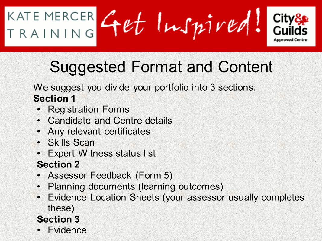 Suggested Format and Content We suggest you divide your portfolio into 3 sections: Section 1 Registration Forms Candidate and Centre details Any relevant certificates Skills Scan Expert Witness status list Section 2 Assessor Feedback (Form 5) Planning documents (learning outcomes) Evidence Location Sheets (your assessor usually completes these) Section 3 Evidence