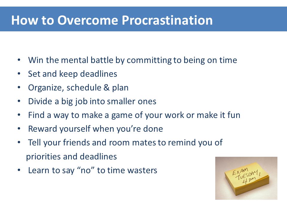 Win the mental battle by committing to being on time Set and keep deadlines Organize, schedule & plan Divide a big job into smaller ones Find a way to make a game of your work or make it fun Reward yourself when you’re done Tell your friends and room mates to remind you of priorities and deadlines Learn to say no to time wasters How to Overcome Procrastination