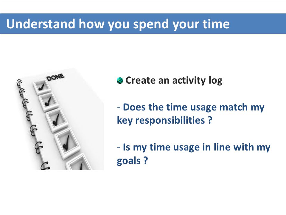 Understand how you spend your time Create an activity log - Does the time usage match my key responsibilities .