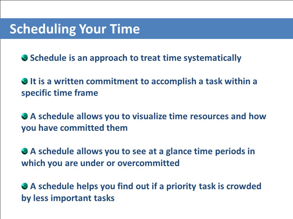 Scheduling Your Time Schedule is an approach to treat time systematically It is a written commitment to accomplish a task within a specific time frame A schedule allows you to visualize time resources and how you have committed them A schedule allows you to see at a glance time periods in which you are under or overcommitted A schedule helps you find out if a priority task is crowded by less important tasks